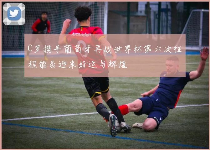 C罗携手葡萄牙再战世界杯第六次征程能否迎来好运与辉煌