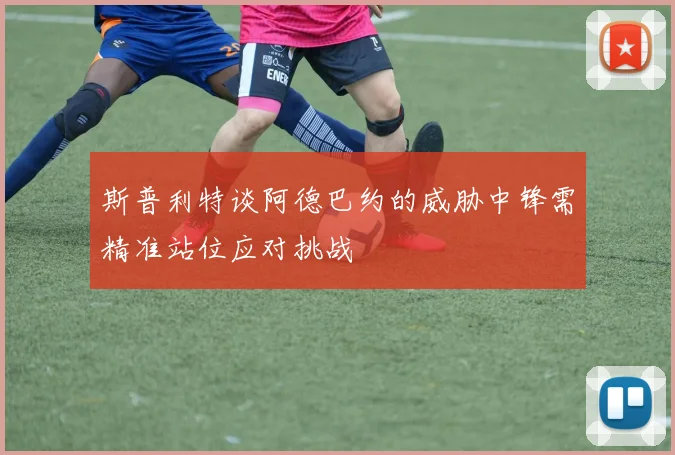 斯普利特谈阿德巴约的威胁中锋需精准站位应对挑战