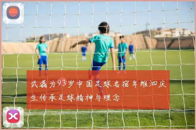 武磊为93岁中国足球名宿年维泗庆生传承足球精神与理念