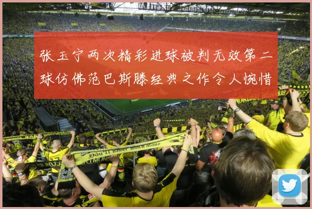 张玉宁两次精彩进球被判无效第二球仿佛范巴斯滕经典之作令人惋惜