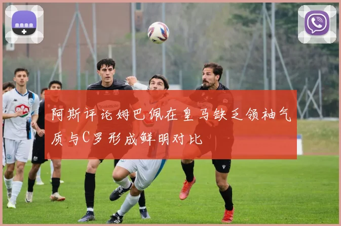 阿斯评论姆巴佩在皇马缺乏领袖气质与C罗形成鲜明对比