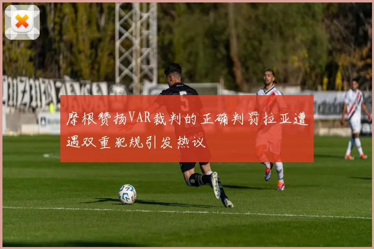摩根赞扬VAR裁判的正确判罚拉亚遭遇双重犯规引发热议