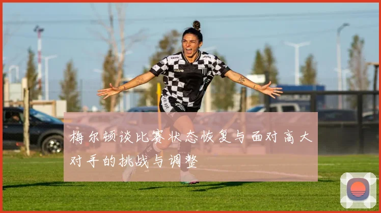 梅尔顿谈比赛状态恢复与面对高大对手的挑战与调整