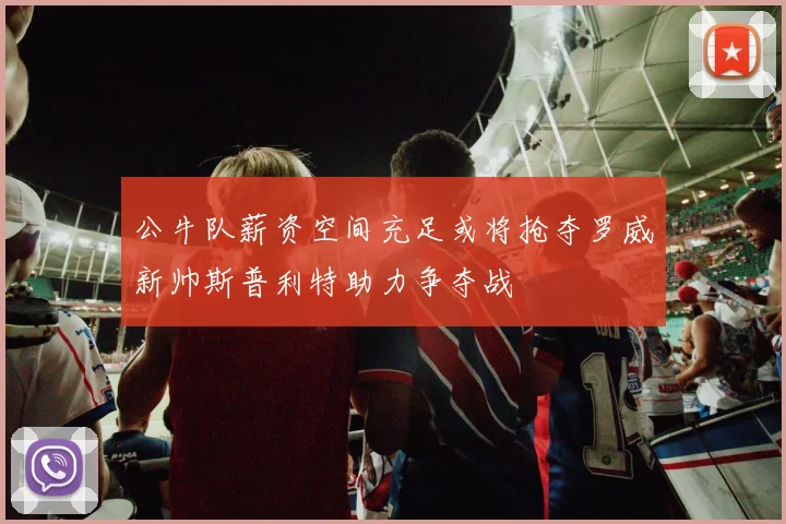 公牛队薪资空间充足或将抢夺罗威新帅斯普利特助力争夺战