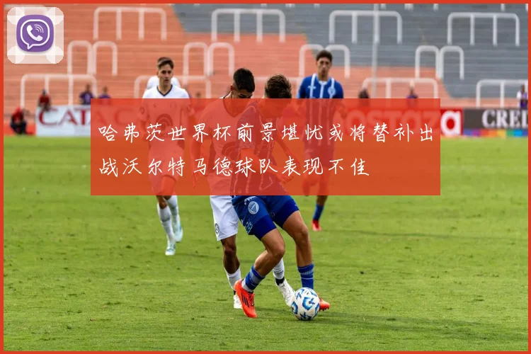 哈弗茨世界杯前景堪忧或将替补出战沃尔特马德球队表现不佳