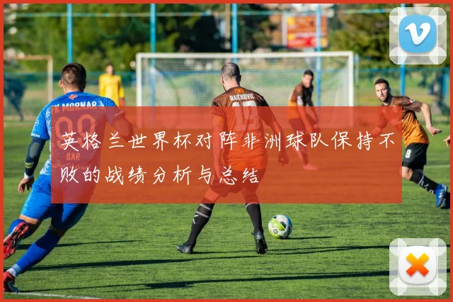 英格兰世界杯对阵非洲球队保持不败的战绩分析与总结