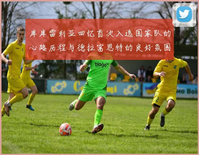 库库雷利亚回忆首次入选国家队的心路历程与德拉富恩特的良好氛围