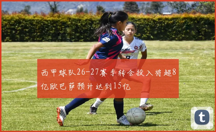 西甲球队26-27赛季转会投入将超8亿欧巴萨预计达到15亿