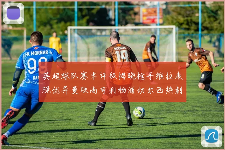 英超球队赛季评级揭晓枪手维拉表现优异曼联尚可利物浦切尔西热刺需努力