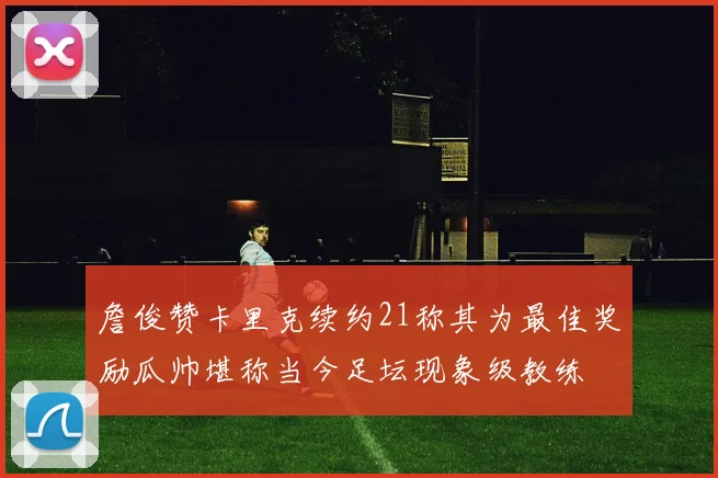 詹俊赞卡里克续约21称其为最佳奖励瓜帅堪称当今足坛现象级教练