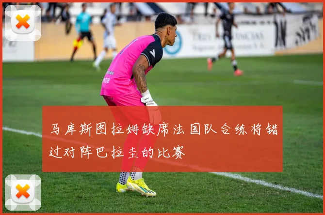 马库斯图拉姆缺席法国队合练将错过对阵巴拉圭的比赛