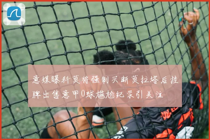 意媒曝科莫将强制买断莫拉塔后挂牌出售意甲0球尴尬纪录引关注