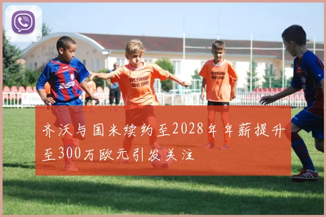 齐沃与国米续约至2028年年薪提升至300万欧元引发关注