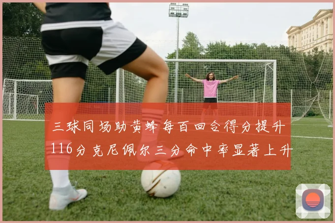 三球同场助黄蜂每百回合得分提升116分克尼佩尔三分命中率显著上升近10