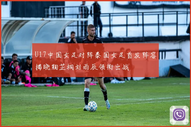 U17中国女足对阵泰国女足首发阵容揭晓鞠芷桐刘雨辰领衔出战