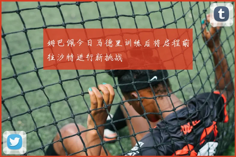 姆巴佩今日马德里训练后将启程前往沙特进行新挑战