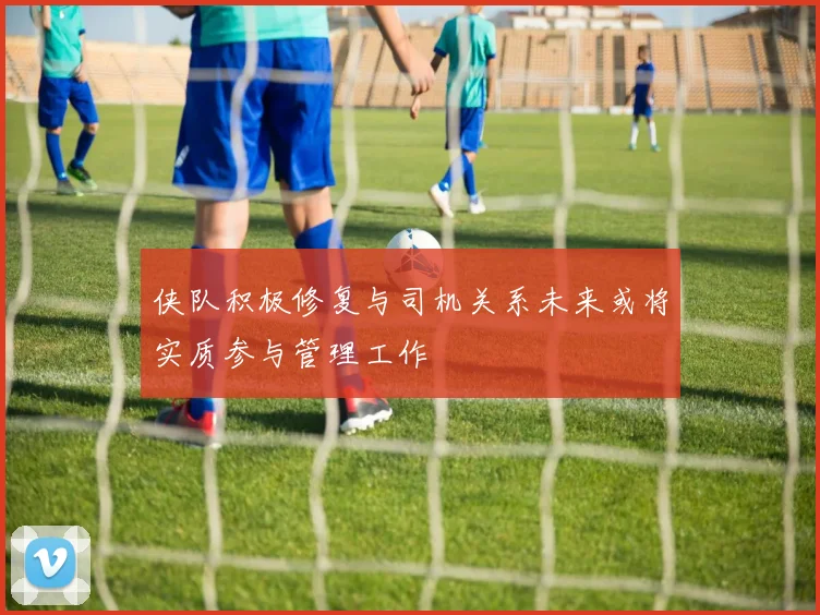 侠队积极修复与司机关系未来或将实质参与管理工作