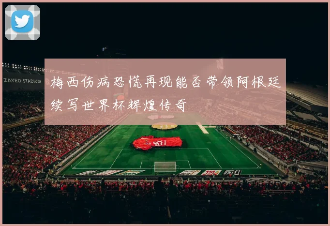 梅西伤病恐慌再现能否带领阿根廷续写世界杯辉煌传奇