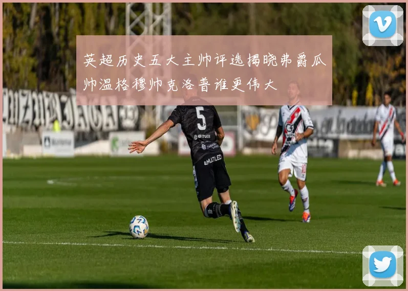 英超历史五大主帅评选揭晓弗爵瓜帅温格穆帅克洛普谁更伟大